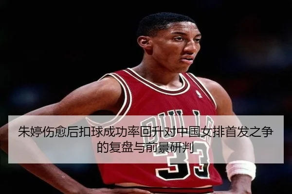 朱婷伤愈后扣球成功率回升对中国女排首发之争的复盘与前景研判